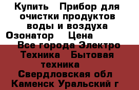  Купить : Прибор для очистки продуктов,воды и воздуха.Озонатор  › Цена ­ 25 500 - Все города Электро-Техника » Бытовая техника   . Свердловская обл.,Каменск-Уральский г.